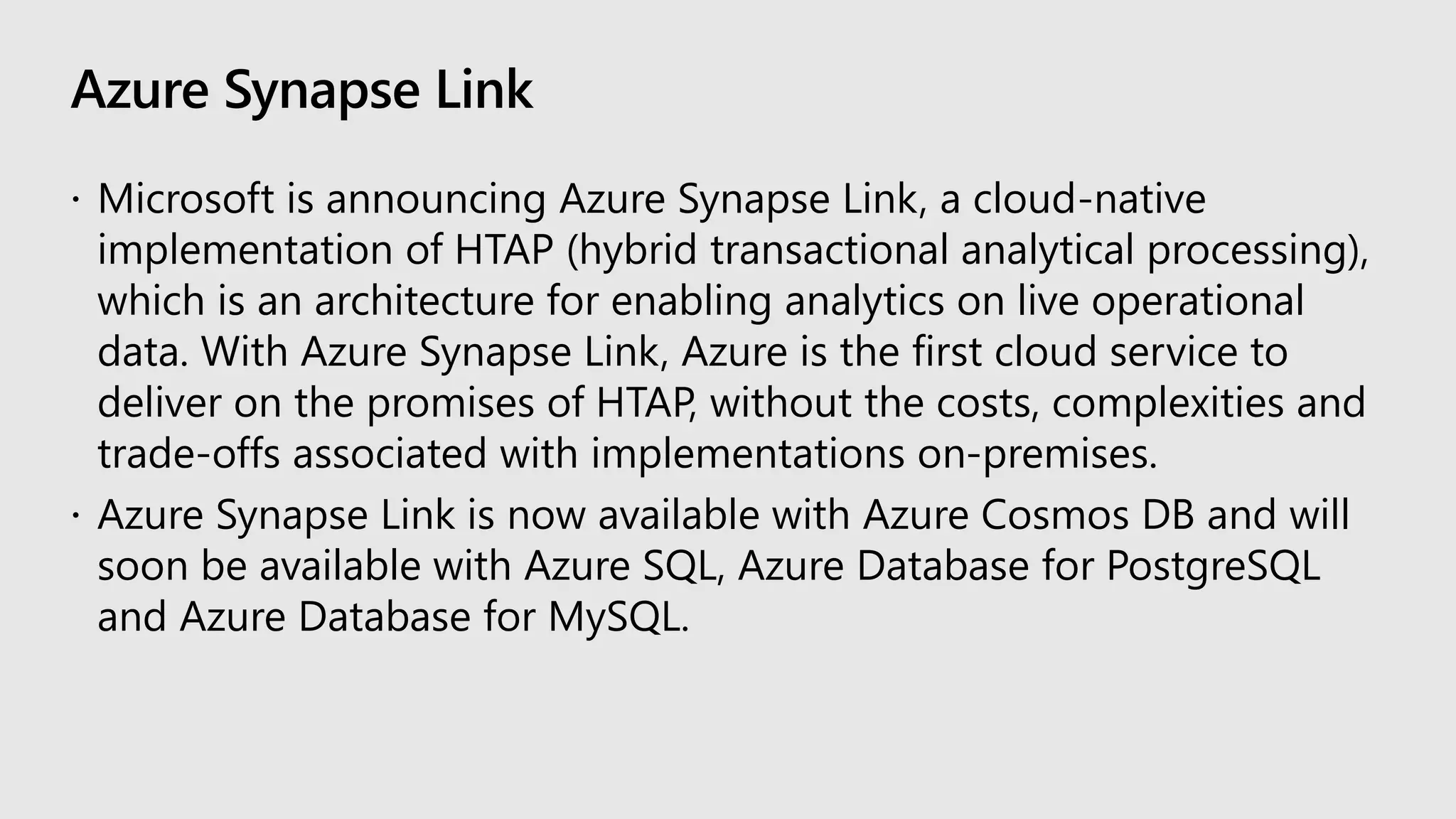 Azure Synapse Link
 Microsoft is announcing Azure Synapse Link, a cloud-native
implementation of HTAP (hybrid transactional analytical processing),
which is an architecture for enabling analytics on live operational
data. With Azure Synapse Link, Azure is the first cloud service to
deliver on the promises of HTAP, without the costs, complexities and
trade-offs associated with implementations on-premises.
 Azure Synapse Link is now available with Azure Cosmos DB and will
soon be available with Azure SQL, Azure Database for PostgreSQL
and Azure Database for MySQL.
 