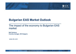 Bulgarian EAS Market Outlook
The impact of the economy to Bulgarian EAS
market
Neli Vacheva,
Country manager, IDC Bulgaria



www.idc.com




Copyright 2007 IDC. Reproduction is forbidden unless authorized. All rights reserved.
 