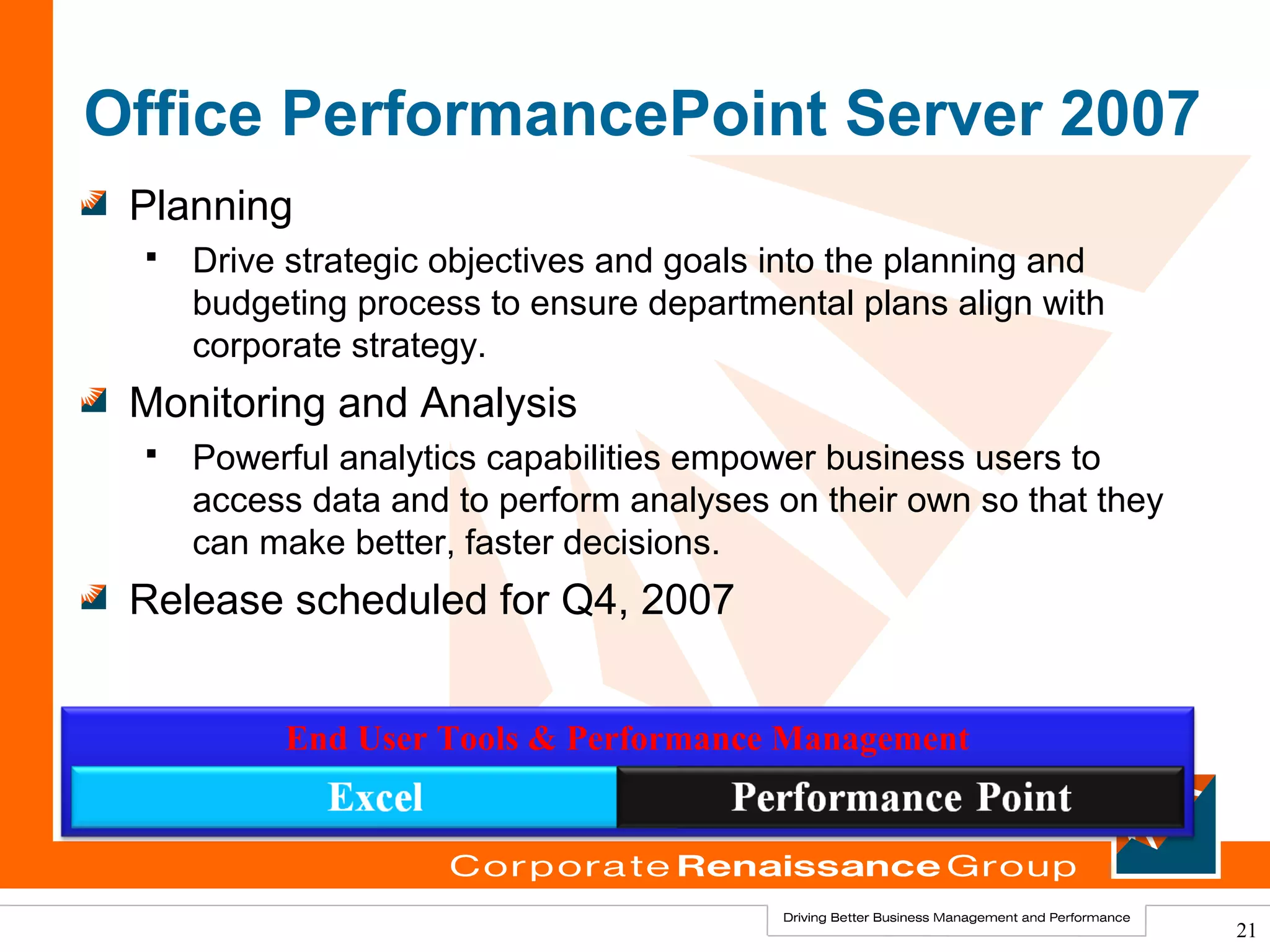 Office PerformancePoint Server 2007
 Planning
    Drive strategic objectives and goals into the planning and
     budgeting process to ensure departmental plans align with
     corporate strategy.
 Monitoring and Analysis
    Powerful analytics capabilities empower business users to
     access data and to perform analyses on their own so that they
     can make better, faster decisions.
 Release scheduled for Q4, 2007


          End User Tools & Performance Management




                                                                     21
 
