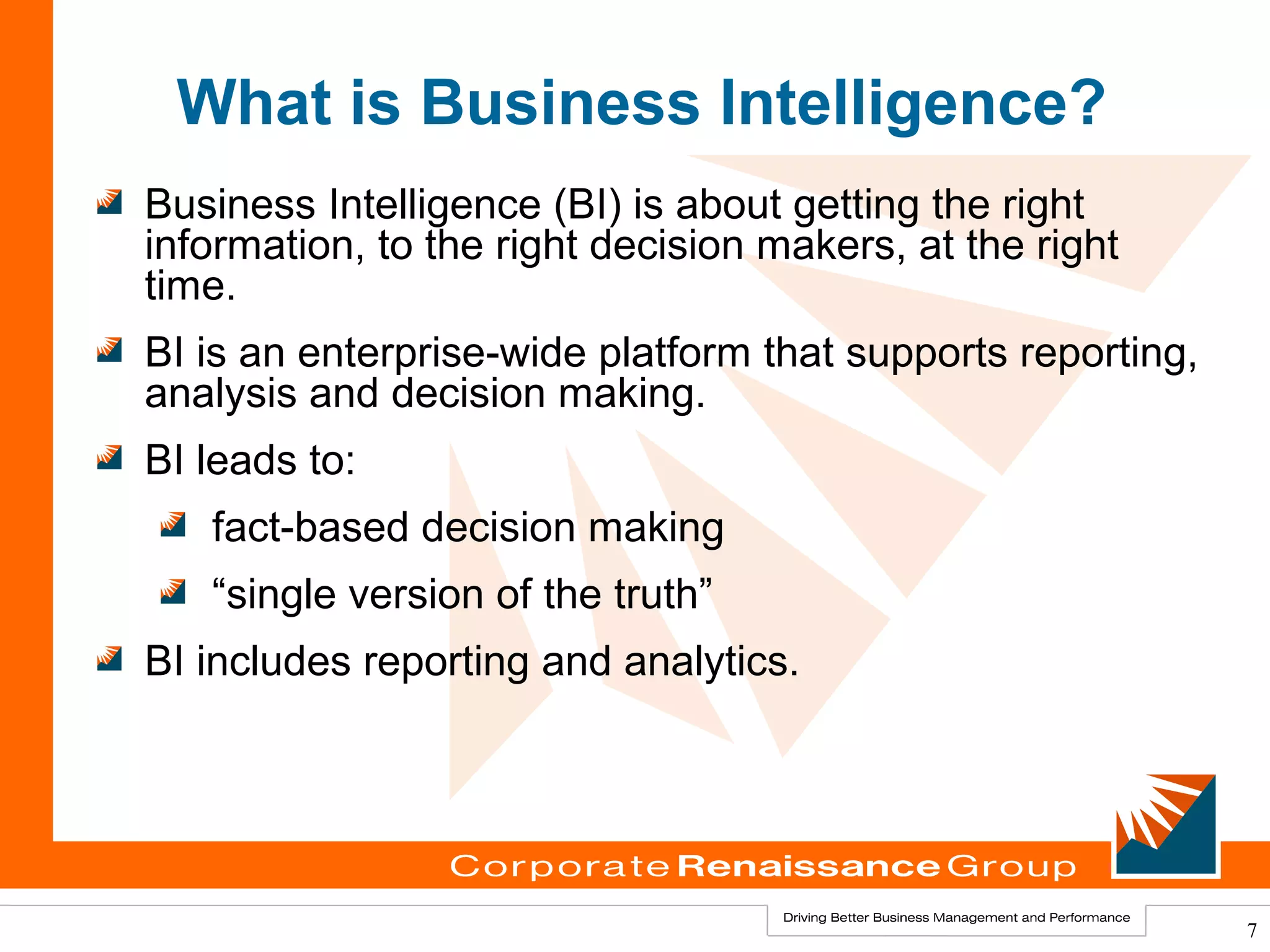 What is Business Intelligence?
Business Intelligence (BI) is about getting the right
information, to the right decision makers, at the right
time.
BI is an enterprise-wide platform that supports reporting,
analysis and decision making.
BI leads to:
   fact-based decision making
   “single version of the truth”
BI includes reporting and analytics.




                                                             7
 