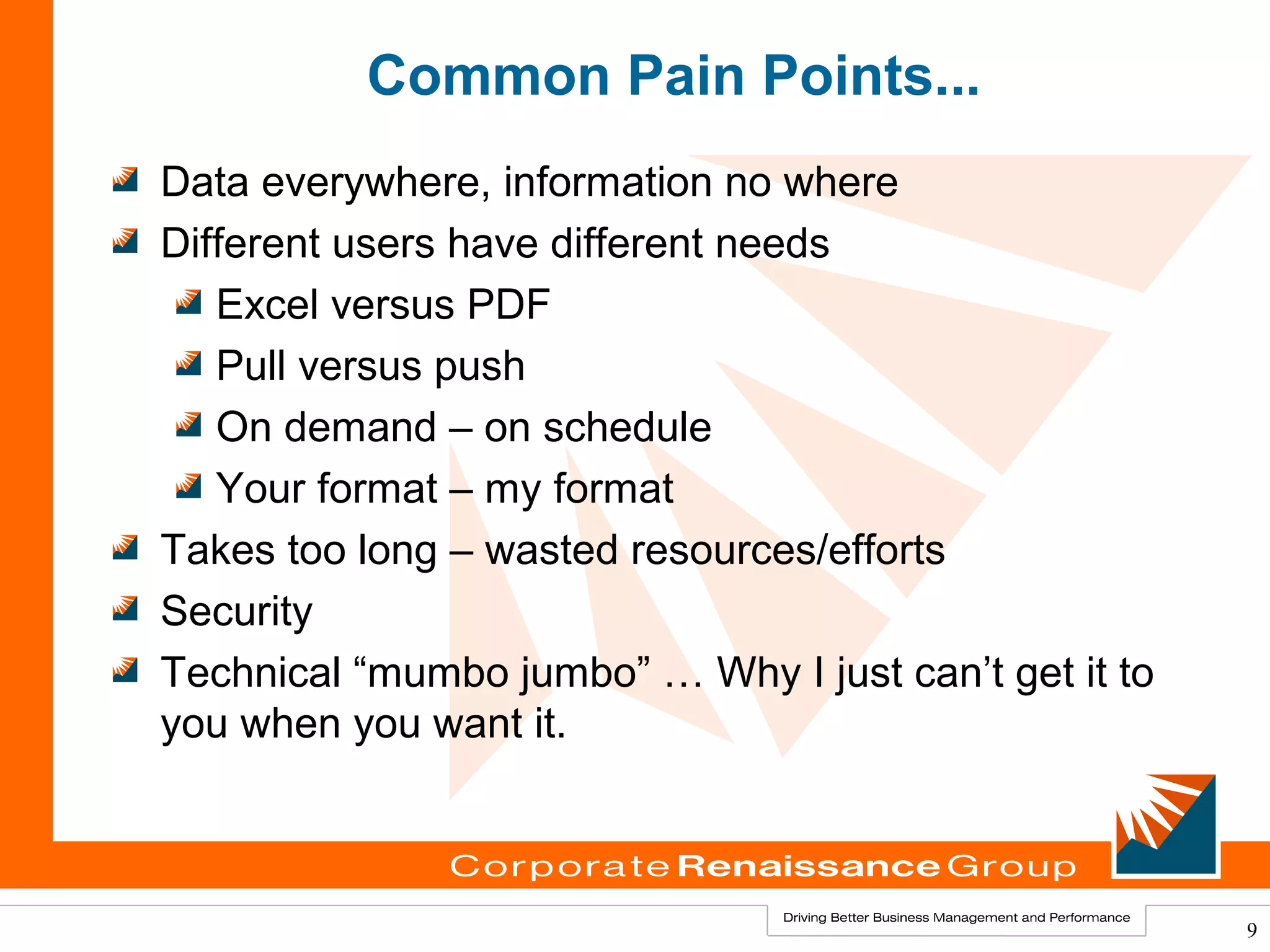 Common Pain Points...
Data everywhere, information no where
Different users have different needs
   Excel versus PDF
   Pull versus push
   On demand – on schedule
   Your format – my format
Takes too long – wasted resources/efforts
Security
Technical “mumbo jumbo” … Why I just can’t get it to
you when you want it.



                                                       9
 