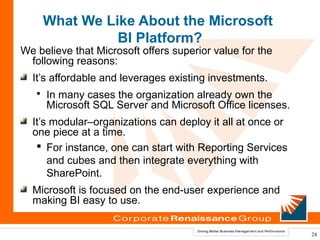 What We Like About the Microsoft
                 BI Platform?
We believe that Microsoft offers superior value for the
 following reasons:
  It’s affordable and leverages existing investments.
      In many cases the organization already own the
       Microsoft SQL Server and Microsoft Office licenses.
  It’s modular–organizations can deploy it all at once or
  one piece at a time.
    For instance, one can start with Reporting Services
      and cubes and then integrate everything with
      SharePoint.
  Microsoft is focused on the end-user experience and
  making BI easy to use.


                                                             24
 