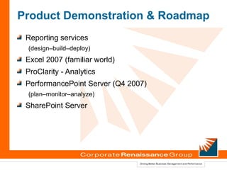 Product Demonstration & Roadmap
 Reporting services
 (design–build–deploy)
 Excel 2007 (familiar world)
 ProClarity - Analytics
 PerformancePoint Server (Q4 2007)
 (plan–monitor–analyze)
 SharePoint Server
 