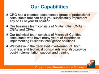 Our Capabilities
CRG has a talented, experienced group of professional
consultants that can help you successfully implement
any or all of your BI solution.
Our business team consists of MBAs, CAs, CMAs,
CGAs and CFAs.
Our technical team consists of Microsoft-Certified
consultants who have many years of experience
implementing Business Intelligence solutions.
We believe in the dedicated involvement of both
business and technical consultants who also provide
post-implementation support and training.




                                                        27
 
