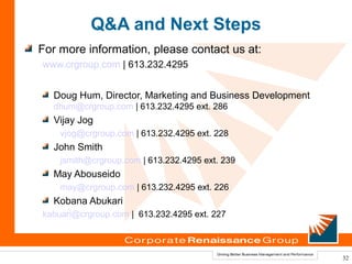 Q&A and Next Steps
For more information, please contact us at:
www.crgroup.com | 613.232.4295


  Doug Hum, Director, Marketing and Business Development
  dhum@crgroup.com | 613.232.4295 ext. 286
  Vijay Jog
    vjog@crgroup.com | 613.232.4295 ext. 228
  John Smith
    jsmith@crgroup.com | 613.232.4295 ext. 239
  May Abouseido
    may@crgroup.com | 613.232.4295 ext. 226
  Kobana Abukari
kabuari@crgroup.com | 613.232.4295 ext. 227



                                                           32
 