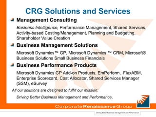 CRG Solutions and Services
  Management Consulting
  Business Intelligence, Performance Management, Shared Services,
  Activity-based Costing/Management, Planning and Budgeting,
  Shareholder Value Creation
  Business Management Solutions
  Microsoft Dynamics™ GP, Microsoft Dynamics ™ CRM, Microsoft®
  Business Solutions Small Business Financials
  Business Performance Products
  Microsoft Dynamics GP Add-on Products, EmPerform, FlexABM,
  Enterprise Scorecard, Cost Allocator, Shared Services Manager
  (SSM), eSurvey
All our solutions are designed to fulfill our mission:
  Driving Better Business Management and Performance.
 