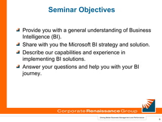 Seminar Objectives

Provide you with a general understanding of Business
Intelligence (BI).
Share with you the Microsoft BI strategy and solution.
Describe our capabilities and experience in
implementing BI solutions.
Answer your questions and help you with your BI
journey.




                                                         6
 