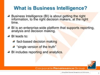 What is Business Intelligence?
Business Intelligence (BI) is about getting the right
information, to the right decision makers, at the right
time.
BI is an enterprise-wide platform that supports reporting,
analysis and decision making.
BI leads to:
   fact-based decision making
   “single version of the truth”
BI includes reporting and analytics.




                                                             7
 