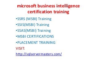 microsoft business intelligence
certification training
•SSRS (MSBI) Training
•SSIS(MSBI) Training
•SSAS(MSBI) Training
•MSBI CERTIFICATIONS
•PLACEMENT TRAINING
VISIT:
http://sqlservermasters.com/
 