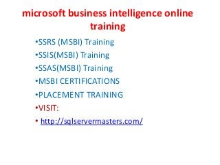 microsoft business intelligence online
training
•SSRS (MSBI) Training
•SSIS(MSBI) Training
•SSAS(MSBI) Training
•MSBI CERTIFICATIONS
•PLACEMENT TRAINING
•VISIT:
• http://sqlservermasters.com/
 