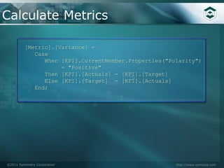Calculate Metrics

         [Metric].[Variance] =
            Case
               When [KPI].CurrentMember.Properties("Polarity")
                    = "Positive"
               Then [KPI].[Actuals] - [KPI].[Target]
               Else [KPI].[Target] - [KPI].[Actuals]
            End;




©2011 Symmetry Corporation                            http://www.symcorp.com
 