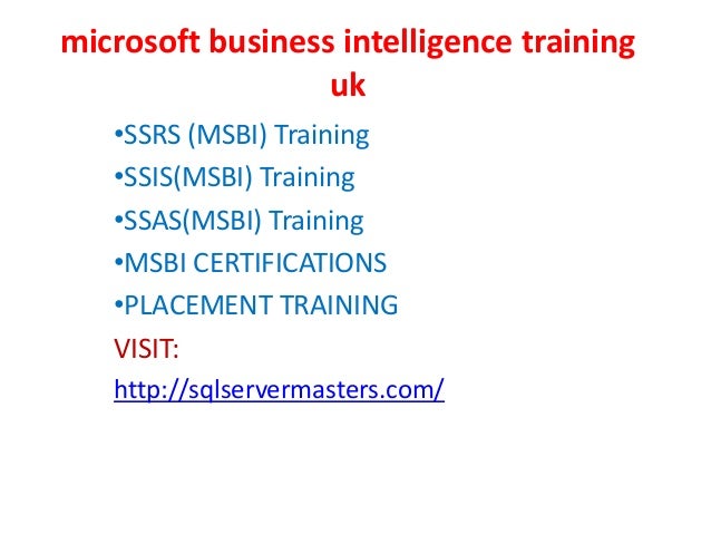 microsoft business intelligence training
uk
•SSRS (MSBI) Training
•SSIS(MSBI) Training
•SSAS(MSBI) Training
•MSBI CERTIFICATIONS
•PLACEMENT TRAINING
VISIT:
http://sqlservermasters.com/
 