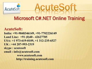 Microsoft C#.NET Online Training
AcuteSoft:
India: +91-9848346149, +91-7702226149
Land Line: +91 (0)40 - 42627705
USA: +1 973-619-0109, +1 312-235-6527
UK : +44 207-993-2319
skype : acutesoft
email : info@acutesoft.com
www.acutesoft.com
http://training.acutesoft.com
 