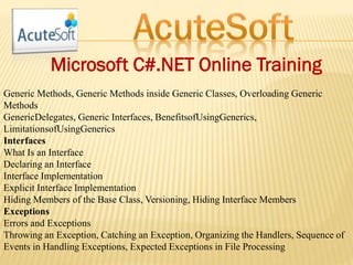 Microsoft C#.NET Online Training
Generic Methods, Generic Methods inside Generic Classes, Overloading Generic
Methods
GenericDelegates, Generic Interfaces, BenefitsofUsingGenerics,
LimitationsofUsingGenerics
Interfaces
What Is an Interface
Declaring an Interface
Interface Implementation
Explicit Interface Implementation
Hiding Members of the Base Class, Versioning, Hiding Interface Members
Exceptions
Errors and Exceptions
Throwing an Exception, Catching an Exception, Organizing the Handlers, Sequence of
Events in Handling Exceptions, Expected Exceptions in File Processing
 