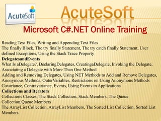 Microsoft C#.NET Online Training
Reading Text Files, Writing and Appending Text Files
The finally Block, The try finally Statement, The try catch finally Statement, User
defined Exceptions, Using the Stack Trace Property
DelegatesandEvents
What Is aDelegate?, DeclaringDelegates, CreatingaDelegate, Invoking the Delegate,
Associating a Delegate with More Than One Method
Adding and Removing Delegates, Using NET Methods to Add and Remove Delegates,
Anonymous Methods, OuterVariables, Restrictions on Using Anonymous Methods
Covariance, Contravariance, Events, Using Events in Applications
Collections and Iterators
Collections Classes, The Stack Collection, Stack Members, The Queue
Collection,Queue Members
The ArrayList Collection, ArrayList Members, The Sorted List Collection, Sorted List
Members
 