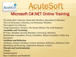 Microsoft C#.NET Online Training
The Hash table Collection, Hash table Members, Specialized Collections
The List Dictionary Collection, List Dictionary Members
The Linked List Collection
Using Enumerators, Iterators, The Iterator Blocks, The yield Statement
Assemblies and Versioning
PE Files, Metadata, Security Boundary, Versioning, Manifests
MultiModule Assemblies, Private Assemblies, Shared Assemblies, Public Key
Encryption
Attributes and Reflection
Attributes, Intrinsic Attributes, Custom Attributes, Reflection, Reflection Emit
Marshaling and Remoting, Application Domains, Context
Threads and Synchronization
Threads
Synchronization
Race Conditions and Deadlocks
 