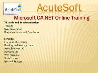 Microsoft C#.NET Online Training
Threads and Synchronization
Threads
Synchronization
Race Conditions and Deadlocks
Streams
Files and Directories
Reading and Writing Data
Asynchronous I/O
Network I/O
Web Streams
Serialization
Isolated Storage
 