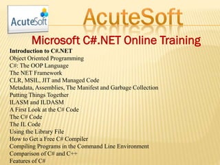 Microsoft C#.NET Online Training
Introduction to C#.NET
Object Oriented Programming
C#: The OOP Language
The NET Framework
CLR, MSIL, JIT and Managed Code
Metadata, Assemblies, The Manifest and Garbage Collection
Putting Things Together
ILASM and ILDASM
A First Look at the C# Code
The C# Code
The IL Code
Using the Library File
How to Get a Free C# Compiler
Compiling Programs in the Command Line Environment
Comparison of C# and C++
Features of C#
 