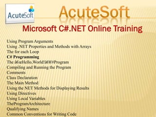 Microsoft C#.NET Online Training
Using Program Arguments
Using .NET Properties and Methods with Arrays
The for each Loop
C# Programming
The â€œHello,World!â€•C#Program
Compiling and Running the Program
Comments
Class Declaration
The Main Method
Using the NET Methods for Displaying Results
Using Directives
Using Local Variables
TheProgramArchitecture
Qualifying Names
Common Conventions for Writing Code
 