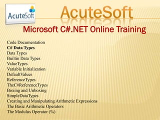 Microsoft C#.NET Online Training
Code Documentation
C# Data Types
Data Types
Builtin Data Types
ValueTypes
Variable Initialization
DefaultValues
ReferenceTypes
TheC#ReferenceTypes
Boxing and Unboxing
SimpleDataTypes
Creating and Manipulating Arithmetic Expressions
The Basic Arithmetic Operators
The Modulus Operator (%)
 