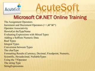 Microsoft C#.NET Online Training
The Assignment Operators
Increment and Decrement Operators (++,â€“â€“)
Operator Associativity
HowtoGet theTypeName
Evaluating Expressions with Mixed Types
Adding a Suffixto Numeric Data
Real Types
Integral Types
Conversion between Types
The charType
Formatting Results (Currency, Decimal, Fixedpoint, Numeric,
Scientific, Hexadecimal, NullableTypes
Using the ??Operator
The string Type
StringExpressions
 