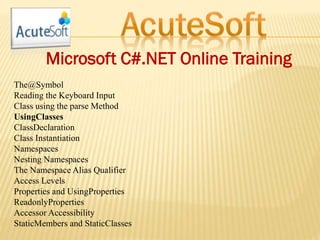 Microsoft C#.NET Online Training
The@Symbol
Reading the Keyboard Input
Class using the parse Method
UsingClasses
ClassDeclaration
Class Instantiation
Namespaces
Nesting Namespaces
The Namespace Alias Qualifier
Access Levels
Properties and UsingProperties
ReadonlyProperties
Accessor Accessibility
StaticMembers and StaticClasses
 