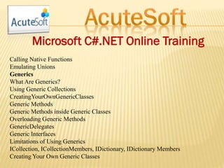 Microsoft C#.NET Online Training
Calling Native Functions
Emulating Unions
Generics
What Are Generics?
Using Generic Collections
CreatingYourOwnGenericClasses
Generic Methods
Generic Methods inside Generic Classes
Overloading Generic Methods
GenericDelegates
Generic Interfaces
Limitations of Using Generics
ICollection, ICollectionMembers, IDictionary, IDictionary Members
Creating Your Own Generic Classes
 
