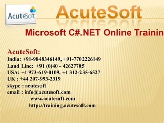 Microsoft C#.NET Online Trainin
AcuteSoft:
India: +91-9848346149, +91-7702226149
Land Line: +91 (0)40 - 42627705
USA: +1 973-619-0109, +1 312-235-6527
UK : +44 207-993-2319
skype : acutesoft
email : info@acutesoft.com
www.acutesoft.com
http://training.acutesoft.com
 