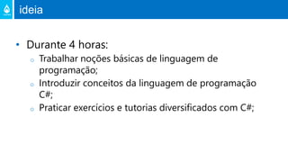 ideia
• Durante 4 horas:
o Trabalhar noções básicas de linguagem de
programação;
o Introduzir conceitos da linguagem de programação
C#;
o Praticar exercícios e tutorias diversificados com C#;
 