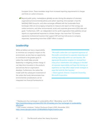 European Union. These mandates range from increased reporting requirements to charges
and limits on carbon emissions.
Beyond public policy, marketplaces globally are also driving the adoption of voluntary
organizational environmental policies and carbon reporting. One example is how the
NASDAQ OMX Group Inc. and other exchanges affiliated with the Sustainable Stock
Exchanges (SSE) are encouraging companies to measure and report on their energy use,
carbon emissions, and other environmental, social, and corporate governance (ESG) data and
goals.3 Furthermore, CDP—an independent not-for-profit organization that publishes annual
reports on organizational responses to climate change—has more than 722 investor
signatories (institutional investors that support CDP and have full access to company
responses), representing more than US$87 trillion in assets. 4

Leadership
While we believe we have a responsibility
to minimize our company’s impact on the

“Microsoft’s carbon fee is an important expression of

environment, we also have an opportunity

Microsoft’s commitment to corporate citizenship and

to contribute to the greater good. A

working responsibly within our own business. We

carbon fee model helps provide

appreciate the positive reception it’s received from

leadership in mitigating climate change. It

many of our stakeholders and colleagues in the field

can help drive innovation in the products

of corporate responsibility and hope that sharing our

and services that an organization

experience can help others adopt similar strategies in

develops. Furthermore, the carbon fee

ways that work for their business.”

model (with the subsequent investment of

– Steve Lippman, Director, Corporate Citizenship,

the carbon fee funds) demonstrates how

Microsoft Corporation

environmental considerations can be
integrated into financial frameworks to

“Nasdaq joins four exchanges in sustainability effort,” Bloomberg, June 19, 2012,
http://www.bloomberg.com/news/2012-06-19/nasdaq-joins-four-exchanges-in-sustainabilityeffort.html
4
“CDP investor initiatives,” Carbon Disclosure Project (CDP), November 2013,
https://www.cdproject.net/en-US/WhatWeDo/Pages/investors.aspx
3

10

|

The Microsoft carbon fee: theory & practice

 