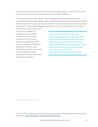 evolve how carbon markets function.5 The model can ultimately support the development of a lowcarbon economy, jobs, education, healthcare, and other societal challenges.
At Microsoft, one of our goals with our carbon fee model was to demonstrate how internal
organizational policy can help mitigate carbon impact. The carbon fee sets a foundation for thinking
differently about our business activities. The fund that it produces enables us to invest in citizenship
projects such as sustainable fuel supplies, agricultural training, and ecosystem protection. We are
also working to deliver devices and
services that accelerate the
development of a low-carbon

“With its carbon fee, Microsoft is among the

economy, such as using data

companies taking leadership in addressing climate-

management to drive energy

change related risks and opportunities. This carbon

efficiency (in buildings and data

fee guide is an instrumental tool to help climate

centers), developing mobile phone

change officers globally drive the necessary innovative

applications that bring carbon

change to take similar steps in their organizations.”

calculations to remote corners of the

– Dan Kreeger, Executive Director,

world, and balancing energy

Association of Climate Change Officers (ACCO)

consumption loads with times when
green power is plentiful.

Simone Pulver, “Making sense of corporate environmentalism,” Organization & Environment 20 (1),
March 2007, http://oae.sagepub.com/content/20/1/44.abstract
5

The Microsoft carbon fee: theory & practice

|

11

 