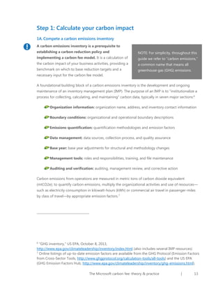 Step 1: Calculate your carbon impact
1A. Compete a carbon emissions inventory
A carbon emissions inventory is a prerequisite to
establishing a carbon reduction policy and

NOTE: For simplicity, throughout this

implementing a carbon fee model. It is a calculation of

guide we refer to “carbon emissions,”

the carbon impact of your business activities, providing a

a common name that means all

benchmark on which to base reduction targets and a

greenhouse gas (GHG) emissions.

necessary input for the carbon fee model.
A foundational building block of a carbon emissions inventory is the development and ongoing
maintenance of an inventory management plan (IMP). The purpose of an IMP is to “institutionalize a
process for collecting, calculating, and maintaining” carbon data, typically in seven major sections:6
Organization information: organization name, address, and inventory contact information
Boundary conditions: organizational and operational boundary descriptions
Emissions quantification: quantification methodologies and emission factors
Data management: data sources, collection process, and quality assurance
Base year: base year adjustments for structural and methodology changes
Management tools: roles and responsibilities, training, and file maintenance
Auditing and verification: auditing, management review, and corrective action
Carbon emissions from operations are measured in metric tons of carbon dioxide equivalent
(mtCO2e); to quantify carbon emissions, multiply the organizational activities and use of resources—
such as electricity consumption in kilowatt-hours (kWh) or commercial air travel in passenger-miles
by class of travel—by appropriate emission factors.7

“GHG inventory,” US EPA, October 8, 2013,
http://www.epa.gov/climateleadership/inventory/index.html (also includes several IMP resources)
7
Online listings of up-to-date emission factors are available from the GHG Protocol (Emission Factors
from Cross-Sector Tools, http://www.ghgprotocol.org/calculation-tools/all-tools) and the US EPA
(GHG Emission Factors Hub, http://www.epa.gov/climateleadership/inventory/ghg-emissions.html).
6

The Microsoft carbon fee: theory & practice

|

13

 