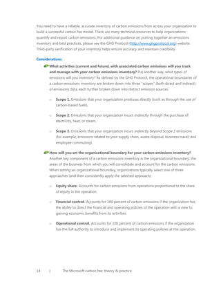 You need to have a reliable, accurate inventory of carbon emissions from across your organization to
build a successful carbon fee model. There are many technical resources to help organizations
quantify and report carbon emissions. For additional guidance on putting together an emissions
inventory and best practices, please see the GHG Protocol (http://www.ghgprotocol.org) website.
Third-party verification of your inventory helps ensure accuracy and maintain credibility.
Considerations
What activities (current and future) with associated carbon emissions will you track
and manage with your carbon emissions inventory? Put another way, what types of
emissions will you inventory? As defined by the GHG Protocol, the operational boundaries of
a carbon emissions inventory are broken down into three “scopes” (both direct and indirect)
of emissions data, each further broken down into distinct emission sources:
o

Scope 1. Emissions that your organization produces directly (such as through the use of
carbon-based fuels).

o

Scope 2. Emissions that your organization incurs indirectly through the purchase of
electricity, heat, or steam.

o

Scope 3. Emissions that your organization incurs indirectly beyond Scope 2 emissions
(for example, emissions related to your supply chain, waste disposal, business travel, and
employee commuting).

How will you set the organizational boundary for your carbon emissions inventory?
Another key component of a carbon emissions inventory is the organizational boundary: the
areas of the business from which you will consolidate and account for the carbon emissions.
When setting an organizational boundary, organizations typically select one of three
approaches (and then consistently apply the selected approach):
o

Equity share. Accounts for carbon emissions from operations proportional to the share
of equity in the operation.

o

Financial control. Accounts for 100 percent of carbon emissions if the organization has
the ability to direct the financial and operating policies of the operation with a view to
gaining economic benefits from its activities.

o

Operational control. Accounts for 100 percent of carbon emissions if the organization
has the full authority to introduce and implement its operating policies at the operation.

14

|

The Microsoft carbon fee: theory & practice

 