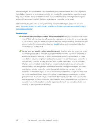 reduction targets in support of their carbon reduction policy. Defined carbon reduction targets will
typically be a precursor to (and even a motivator for) a carbon fee model. Carbon reduction targets
help ensure that the design and administration of your carbon fee align with organizational goals
and provide a standard on which decisions regarding the carbon fee can be based.
To learn more about the value of policy in reducing environmental impact, please see our white
paper “Corporate policies for carbon impact: how Microsoft uses corporate environmental policy to
increase accountability.”
Considerations
What will the scope of your carbon reduction policy be? Will your organization be carbon
neutral? If so, will it apply universally across the organization or be specific to certain groups
or certain areas? How you define your carbon reduction policy will directly influence how you
set your carbon fee emissions boundary (see step 2C below), so it is important to be clear
about the scope at the outset.
Do you have any specific carbon reduction targets? A carbon reduction target may be an
absolute target (to reduce emissions by a specified amount within a specified timeframe) or
an intensity target (for example, to reduce emissions per unit of revenue relative to a base
year). Carbon reduction targets are particularly valuable if you plan to use your carbon fee to
fund efficiency initiatives, as they provide a basis to guide investments in those initiatives.
What are some immediate cost and carbon emission reductions that you can achieve to
demonstrate success and generate momentum? Consider setting annual targets that reflect
your strategy with the carbon fee model; for example, initially you may want to raise
awareness of the carbon impact of certain activities to drive behavior change and then, once
the model is well established, begin to introduce increasingly aggressive targets to reduce
gross emissions. As you set out your carbon reduction targets, consider what is practical for
your organization in the short term but plan ahead for what is attainable in the long term; for
example, if you feel that carbon neutrality is possible ultimately but not today, what is your
roadmap to getting to carbon neutrality?

18

|

The Microsoft carbon fee: theory & practice

 