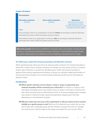 Sample calculations
Net emissions
Net carbon emissions
(mtCO2e)

=

Gross carbon emissions
(mtCO2e)

–

Reductions
external to the inventory
organizational boundary,
including qualifying green power
purchases and carbon offsets

Notes:
Gross emissions refer to an organization’s emissions before accounting for external reductions
associated with carbon offsets and green power purchases.
Net emissions refer to an organization’s emissions after accounting for external reductions
associated with carbon offsets and green power purchases.

Microsoft example: Microsoft has established a corporate carbon neutral policy, meaning that we
reduce our net emissions by 100 percent through investments in internal efficiency, green power,
and carbon offset projects. Our subsidiaries are also establishing individual reduction targets.

2C. Define your carbon fee emissions boundary and allocation structure
Which operational areas will be your focus for reducing carbon emissions? An emissions boundary is
either all or a subset of your emissions inventory; for example, you may choose to focus on a specific
division, type of emission, or product line. By defining your carbon fee emissions boundary in
alignment with existing organizational boundaries or groups, you will help simplify administration of
the fee and minimize resistance from internal audiences (because the fee structure will already be
familiar to them).
Considerations
Which specific emissions sources (Scope 1, Scope 2, Scope 3) captured by your
emissions boundary will be covered by your carbon fee? For instance, a company in the
information technology sector may choose to focus on Scope 1 and Scope 2 emissions from
their offices and data centers (as Microsoft has done). A consumer packaged goods company
may choose to include the Scope 3 ground transportation category given their high
dependence on the distribution of goods.
Will your carbon fee cover your entire organization or will you choose to focus (at least
initially) on a specific group or area? When you first implement your carbon fee, you may
want to start with a small pilot group, with the intention to expand over time. For example,
you could set your initial boundary as the energy consumption for your business offices.

The Microsoft carbon fee: theory & practice

|

19

 
