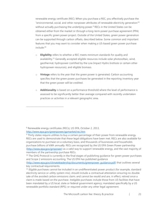 renewable energy certificate (REC). When you purchase a REC, you effectively purchase the
“environmental, social, and other nonpower attributes of renewable electricity generation”8
without actually purchasing the underlying power.9 RECs in the United States can be
obtained either from the market or through a long-term power purchase agreement (PPA)
from a specific green power project. Outside of the United States, green power generation
can be supported through carbon offsets, described below. Some common and important
features that you may want to consider when making a US-based green power purchase
include:10
o

Eligibility refers to whether a REC meets minimum standards for quality and
availability.11 Generally accepted eligible resources include solar photovoltaic, wind,
geothermal, hydropower (certified by the Low Impact Hydro Institute or certain other
hydropower resources), and eligible biomass.

o

Vintage refers to the year that the green power is generated. Carbon accounting
specifies that the green power purchases be generated in the reporting inventory year
that the green power will be credited.

o

Additionality is based on a performance threshold where the level of performance is
assessed to be significantly better than average compared with recently undertaken
practices or activities in a relevant geographic area.

Renewable energy certificates (RECs), US EPA, October 2, 2013,
http://www.epa.gov/greenpower/gpmarket/rec.htm
9
Thirty states require utilities to buy a certain percentage of their power from renewable energy.
RECs are used to demonstrate that these legal obligations have been met. RECs are also available for
organizations to purchase on a voluntary basis, and thousands of businesses and households
purchase billions of kWh annually. RECs are recognized by the US EPA Green Power partnership
(http://www.epa.gov/grnpower) as a valid way to support renewable energy, and the vast majority of
members of the partnership purchase RECs.
10
The GHG Protocol is currently in the final stages of publishing guidance for green power purchases
and Scope 2 emissions accounting. The US EPA has published guidance
(http://www.epa.gov/climateleadership/documents/greenpower_guidance.pdf) that outlines several
key contractual requirements.
11
Eligible purchases cannot be included in an undifferentiated power product (for example, standard
electricity service or utility system mix); should include a contractual attestation ensuring no double
sale of the avoided carbon emissions claim; and cannot be resold and are, in effect, retired once a
claim is made based on the purchase. Ineligible purchases include those from US facilities that have
been mandated by a US local, state or federal government agency; mandated specifically by a US
renewable portfolio standard (RPS); or required under any other legal agreement.
8

The Microsoft carbon fee: theory & practice

|

21

 