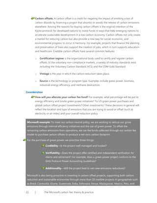 Carbon offsets. A carbon offset is a credit for negating the impact of emitting a ton of
carbon dioxide by financing a project that absorbs or avoids the release of carbon emissions
elsewhere. Among the reasons for buying carbon offsets is the original intention of the
Kyoto protocol: for developed nations to invest funds in ways that help emerging nations to
accelerate sustainable development in a low-carbon economy. Carbon offsets not only create
a market for reducing carbon but also provide a new way for social, economic, and
environmental progress to occur in harmony. For example, projects that finance the planting
and preservation of trees also support the creation of jobs, which in turn supports education
and healthcare. Credible carbon offsets have several common features:
o

Certification regime is the organizational body used to certify and register carbon
offsets. In the voluntary non-compliance markets, a variety of industry standards exist
including the Voluntary Carbon Standard (VCS) and the CDM Gold Standard.

o

Vintage is the year in which the carbon reduction takes place.

o

Source is the technology or program type. Examples include green power, biomass,
industrial energy efficiency, and methane destruction.

Consideration
How will you allocate your carbon fee fund? For example, what percentage will be put to
energy efficiency and onsite green power initiatives? To US green power purchases and
global carbon offset project investments? Other investments? These decisions in general will
reflect the location and type of emissions that you are trying to avoid or offset (such as
electricity or air miles) and your overall reduction policy.
Microsoft example: To meet our carbon neutral policy, we are working to reduce our gross
emissions through internal efficiency initiatives and the use of green power. To offset the
remaining carbon emissions from operations, we use the funds collected through our carbon fee
model to purchase carbon offsets to produce a net-zero carbon footprint.
For the purchase of green power, we prioritize three things:
Credibility—Is the project well managed and funded?
Verifiability—Does the project offer certified and independent verification for
claims and retirement? For example, does a green power project conform to the
GHG Protocol Power Accounting Guidelines?
Additionality—Will the project lead to net-new emissions reductions?
Microsoft is also being proactive in investing in carbon offset projects, supporting both carbon
reduction and sustainable economies through more than 20 credible projects in geographies such
as Brazil, Cambodia, Ghana, Guatemala, India, Indonesia, Kenya, Madagascar, Mexico, Peru, and
22

|

The Microsoft carbon fee: theory & practice

 