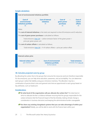 Sample calculations
Cost of environmental initiatives portfolio
Cost of
environmental
initiatives portfolio

=

Cost of internal
initiatives

+

($)

Cost of
green power
purchases

($)

+

Cost of
carbon
offsets

($)

($)

Notes:
The cost of internal initiatives is the total cost required to drive XX emissions and $ reduction.
The cost of green power purchases is calculated as follows:
Total emissions (step 1A) ÷ carbon emission factor of the green power ×
price per green power unit
The cost of carbon offsets is calculated as follows:
Total emissions (step 1A) ÷ # of carbon offsets × price per carbon offset

Internal carbon price
Internal carbon price
(per mtCO2e)

=

Cost of environmental
initiatives portfolio

÷

Total emissions
(mtCO2e; from step 1A)

($; from above)

3B. Calculate projected costs by group
By allocating the carbon fee to the groups that consume the resources (and are therefore responsible
for the emissions), you can help drive education, awareness, and accountability. You can determine
each group’s carbon fee liability using your emissions inventory. The allocation may be a
combination of precise direct costs and general costs that are apportioned to each group based on
key attributes, such as headcount.
Considerations
At what level of the organization will you allocate the carbon fee? The ideal level at
which to allocate the fee is a balance between ensuring that the groups responsible for the
carbon emissions feel the financial impact of the fee (thereby making climate change a
consideration in business decisions) and keeping the administrative burden manageable.
Are there any existing chargeback systems that you can take advantage of within your
organization? Ideally, you will be able to work with the finance team within your

24

|

The Microsoft carbon fee: theory & practice

 