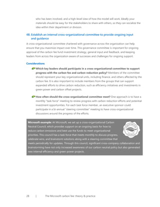 who has been involved, and a high-level view of how the model will work. Ideally your
materials should be easy for the stakeholders to share with others, so they can socialize the
idea within their department or division.

4B. Establish an internal cross-organizational committee to provide ongoing input
and guidance
A cross-organizational committee chartered with governance across the organization can help
ensure that you maximize impact over time. This governance committee is important for ongoing
approval of the carbon fee fund investment strategy, general input and feedback, and keeping
leaders from across the organization aware of successes and challenges for ongoing support.
Considerations
Which key leaders should participate in a cross-organizational committee to support
progress with the carbon fee and carbon reduction policy? Members of the committee
should represent your key organizational units, including finance, and others affected by the
carbon fee. It is also important to include members from the groups that can support
expanded efforts to drive carbon reduction, such as efficiency initiatives and investments in
green power and carbon offset projects.
How often should the cross-organizational committee meet? One approach is to have a
monthly “task force” meeting to review progress with carbon reduction efforts and potential
investment opportunities. For each task force member, an executive sponsor could
participate in a bi-annual “steering committee” meeting to have cross-organizational
discussions around the progress of the efforts.
Microsoft example: At Microsoft, we set up a cross-organizational Carbon
Neutral Council, which provides support on an ongoing basis for how to
reduce carbon emissions and best use the funds to meet organizational
priorities. This council has a task force that meets monthly to discuss progress,
celebrate wins, and brainstorm solutions along with a steering committee that
meets periodically for updates. Through this council, significant cross-company collaboration and
brainstorming have not only increased awareness of our carbon neutral policy but also generated
new internal efficiency and green power projects.

28

|

The Microsoft carbon fee: theory & practice

 
