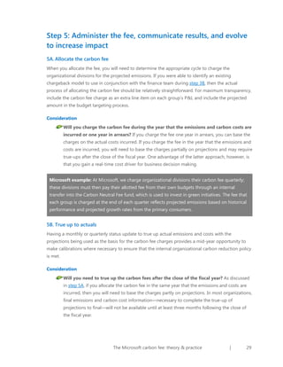 Step 5: Administer the fee, communicate results, and evolve
to increase impact
5A. Allocate the carbon fee
When you allocate the fee, you will need to determine the appropriate cycle to charge the
organizational divisions for the projected emissions. If you were able to identify an existing
chargeback model to use in conjunction with the finance team during step 3B, then the actual
process of allocating the carbon fee should be relatively straightforward. For maximum transparency,
include the carbon fee charge as an extra line item on each group’s P&L and include the projected
amount in the budget targeting process.
Consideration
Will you charge the carbon fee during the year that the emissions and carbon costs are
incurred or one year in arrears? If you charge the fee one year in arrears, you can base the
charges on the actual costs incurred. If you charge the fee in the year that the emissions and
costs are incurred, you will need to base the charges partially on projections and may require
true-ups after the close of the fiscal year. One advantage of the latter approach, however, is
that you gain a real-time cost driver for business decision making.
Microsoft example: At Microsoft, we charge organizational divisions their carbon fee quarterly;
these divisions must then pay their allotted fee from their own budgets through an internal
transfer into the Carbon Neutral Fee fund, which is used to invest in green initiatives. The fee that
each group is charged at the end of each quarter reflects projected emissions based on historical
performance and projected growth rates from the primary consumers.

5B. True up to actuals
Having a monthly or quarterly status update to true up actual emissions and costs with the
projections being used as the basis for the carbon fee charges provides a mid-year opportunity to
make calibrations where necessary to ensure that the internal organizational carbon reduction policy
is met.
Consideration
Will you need to true up the carbon fees after the close of the fiscal year? As discussed
in step 5A, if you allocate the carbon fee in the same year that the emissions and costs are
incurred, then you will need to base the charges partly on projections. In most organizations,
final emissions and carbon cost information—necessary to complete the true-up of
projections to final—will not be available until at least three months following the close of
the fiscal year.

The Microsoft carbon fee: theory & practice

|

29

 