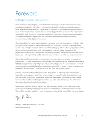 Foreword
by Mindy S. Lubber, President, Ceres
When it comes to mitigating risks associated with sustainability issues, the importance of having
robust corporate policies that reflect a company’s sustainability priorities cannot be overstated.
Ceres works with companies across a wide range of industries to address environmental and social
issues in their core business practices. We see time and again that the companies that integrate their
sustainability goals across their entire business platform—rather than cloistering these strategies in
an isolated department—are the ones best positioned to capitalize on changing economic,
environmental, social and political conditions.
Microsoft’s carbon fee model is doing just that: making the costs and consequences of climate risks
and opportunities tangible to the broader company. For a company to choose to become carbon
neutral is not novel, but Microsoft is taking an additional step by detailing the way to get there with a
carbon fee. By disseminating the costs associated with its carbon neutral policy across the
organization (based on which divisions are actually responsible for the carbon emissions), Microsoft
has created a self-replenishing fund to subsidize green initiatives and offset any residual emissions.
Microsoft’s model is based purely on consumption—there’s nothing complicated to manage, no
credits to track or trade. This simplicity is what makes the model transferable. It can be adapted easily
to fit other corporations, nonprofit groups and government agencies. The basic formula is universal
(carbon emissions multiplied by carbon price equals carbon fee); it’s simply a matter of tweaking the
model to fit an organization’s structure, financial processes, and individual goals.
From my perspective, Microsoft’s approach has the potential to influence organizational policy
beyond the company’s own walls. It can have an impact on each of four key areas that determine
how sustainable a business is: governance, stakeholder engagement, disclosure and performance.
Ceres’ specific expectations of companies in these four areas are outlined in our The 21st Century
Corporation: Ceres Roadmap for Sustainability.
In this paper, Microsoft provides the nuts and bolts of its own unique model, making the design,
goals and process transparent so you can assess its viability for your own organization. Kudos to
Microsoft for taking the lead here. I hope it helps you envision similar potential for your organization.

Mindy S. Lubber, President and CEO, Ceres
http://www.ceres.org

The Microsoft carbon fee: theory & practice

|

3

 