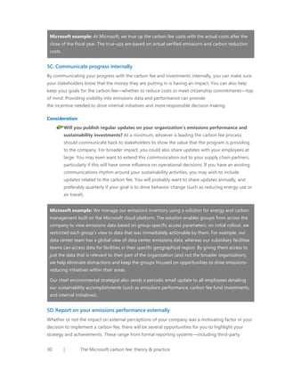 Microsoft example: At Microsoft, we true up the carbon fee costs with the actual costs after the
close of the fiscal year. The true-ups are based on actual verified emissions and carbon reduction
costs.

5C. Communicate progress internally
By communicating your progress with the carbon fee and investments internally, you can make sure
your stakeholders know that the money they are putting in is having an impact. You can also help
keep your goals for the carbon fee—whether to reduce costs or meet citizenship commitments—top
of mind. Providing visibility into emissions data and performance can provide
the incentive needed to drive internal initiatives and more responsible decision making.
Consideration
Will you publish regular updates on your organization’s emissions performance and
sustainability investments? At a minimum, whoever is leading the carbon fee process
should communicate back to stakeholders to show the value that the program is providing
to the company. For broader impact, you could also share updates with your employees at
large. You may even want to extend this communication out to your supply chain partners,
particularly if this will have some influence on operational decisions. If you have an existing
communications rhythm around your sustainability activities, you may wish to include
updates related to the carbon fee. You will probably want to share updates annually, and
preferably quarterly if your goal is to drive behavior change (such as reducing energy use or
air travel).
Microsoft example: We manage our emissions inventory using a solution for energy and carbon
management built on the Microsoft cloud platform. The solution enables groups from across the
company to view emissions data based on group-specific access parameters; on initial rollout, we
restricted each group’s view to data that was immediately actionable by them. For example, our
data center team has a global view of data center emissions data, whereas our subsidiary facilities
teams can access data for facilities in their specific geographical region. By giving them access to
just the data that is relevant to their part of the organization (and not the broader organization),
we help eliminate distractions and keep the groups focused on opportunities to drive emissionsreducing initiatives within their areas.
Our chief environmental strategist also sends a periodic email update to all employees detailing
our sustainability accomplishments (such as emissions performance, carbon fee fund investments,
and internal initiatives).

5D. Report on your emissions performance externally
Whether or not the impact on external perceptions of your company was a motivating factor in your
decision to implement a carbon fee, there will be several opportunities for you to highlight your
strategy and achievements. These range from formal reporting systems—including third-party
30

|

The Microsoft carbon fee: theory & practice

 