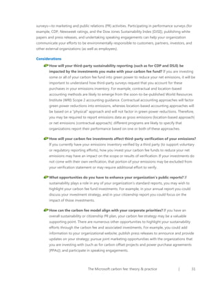 surveys—to marketing and public relations (PR) activities. Participating in performance surveys (for
example, CDP, Newsweek ratings, and the Dow Jones Sustainability Index [DJSI]), publishing white
papers and press releases, and undertaking speaking engagements can help your organization
communicate your efforts to be environmentally responsible to customers, partners, investors, and
other external organizations (as well as employees).
Considerations
How will your third-party sustainability reporting (such as for CDP and DSJI) be
impacted by the investments you make with your carbon fee fund? If you are investing
some or all of your carbon fee fund into green power to reduce your net emissions, it will be
important to understand how third-party surveys request that you account for these
purchases in your emissions inventory. For example, contractual and location-based
accounting methods are likely to emerge from the soon-to-be-published World Resources
Institute (WRI) Scope 2 accounting guidance. Contractual accounting approaches will factor
green power reductions into emissions, whereas location-based accounting approaches will
be based on a “physical” approach and will not factor in green power reductions. Therefore,
you may be required to report emissions data as gross emissions (location-based approach)
or net emissions (contractual approach); different programs are likely to specify that
organizations report their performance based on one or both of these approaches.
How will your carbon fee investments affect third-party verification of your emissions?
If you currently have your emissions inventory verified by a third party (to support voluntary
or regulatory reporting efforts), how you invest your carbon fee funds to reduce your net
emissions may have an impact on the scope or results of verification. If your investments do
not come with their own verification, that portion of your emissions may be excluded from
your verification statement or may require additional effort to verify.
What opportunities do you have to enhance your organization’s public reports? If
sustainability plays a role in any of your organization’s standard reports, you may wish to
highlight your carbon fee fund investments. For example, in your annual report you could
discuss your investment strategy, and in your citizenship report you could focus on the
impact of those investments.
How can the carbon fee model align with your corporate priorities? If you have an
overall sustainability or citizenship PR plan, your carbon fee strategy may be a valuable
supporting point. There are numerous other opportunities to highlight your sustainability
efforts through the carbon fee and associated investments. For example, you could add
information to your organizational website; publish press releases to announce and provide
updates on your strategy; pursue joint marketing opportunities with the organizations that
you are investing with (such as for carbon offset projects and power purchase agreements
[PPAs]); and participate in speaking engagements.

The Microsoft carbon fee: theory & practice

|

31

 
