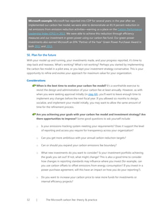 Microsoft example: Microsoft has reported into CDP for several years; in the year after we
implemented our carbon fee model, we were able to demonstrate an 81.9 percent reduction in
net emissions from emission reduction activities—earning us a place on the Carbon Performance
Leadership Index (CPLI) in 2013. We were able to achieve this reduction through efficiency
measures and our investment in green power using our carbon fee fund. Our green power
investments also earned Microsoft an EPA “Partner of the Year” Green Power Purchaser Award in
both 2012 and 2013.

5E. Plan for the future
With your model up and running, your investments made, and your progress reported, it’s time to
step back and reassess. What’s working? What’s not working? Perhaps you started by implementing
the carbon fee model in a pilot area, or you kept your investment strategy conservative. This is your
opportunity to refine and evolve your approach for maximum value for your organization.
Considerations
When is the best time to evolve your carbon fee model? It’s a worthwhile exercise to
revisit the design and administration of your carbon fee at least annually. However, as with
when you were seeking approval initially (in step 4A), you’ll want to leave enough time to
implement any changes before the next fiscal year. If you allowed six months to design,
socialize, and implement your model initially, you may want to allow the same amount of
time for the refinement process.
Are you achieving your goals with your carbon fee model and investment strategy? Are
there opportunities to improve? Some good questions to ask yourself include:
o

Is your emissions-tracking system meeting your requirements? Does it support the level
of reporting and access you require for transparency across your organization?

o

Can you get more ambitious with your annual carbon reduction targets?

o

Can or should you expand your carbon emissions fee boundary?

o

What new investments do you want to consider? Is your investment portfolio achieving
the goals you set out? If not, what might change? This is also a good time to consider
how changes in reporting standards may influence where you invest (for example, can
you use carbon offsets to offset emissions from energy consumption? If you invest in a
power purchase agreement, will this have an impact on how you do your reporting?).

o

Do you want to increase your carbon price to raise more funds for investments or
internal efficiency projects?

32

|

The Microsoft carbon fee: theory & practice

 