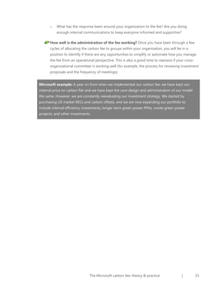 o

What has the response been around your organization to the fee? Are you doing
enough internal communications to keep everyone informed and supportive?

How well is the administration of the fee working? Once you have been through a few
cycles of allocating the carbon fee to groups within your organization, you will be in a
position to identify if there are any opportunities to simplify or automate how you manage
the fee from an operational perspective. This is also a good time to reassess if your crossorganizational committee is working well (for example, the process for reviewing investment
proposals and the frequency of meetings).
Microsoft example: A year on from when we implemented our carbon fee, we have kept our
internal price on carbon flat and we have kept the core design and administration of our model
the same. However, we are constantly reevaluating our investment strategy. We started by
purchasing US market RECs and carbon offsets, and we are now expanding our portfolio to
include internal efficiency investments, longer term green power PPAs, onsite green power
projects, and other investments.

The Microsoft carbon fee: theory & practice

|

33

 