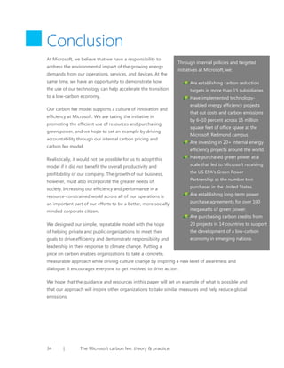 Conclusion
At Microsoft, we believe that we have a responsibility to
address the environmental impact of the growing energy
demands from our operations, services, and devices. At the

Through internal policies and targeted
initiatives at Microsoft, we:

same time, we have an opportunity to demonstrate how
the use of our technology can help accelerate the transition
to a low-carbon economy.
Our carbon fee model supports a culture of innovation and
efficiency at Microsoft. We are taking the initiative in
promoting the efficient use of resources and purchasing
green power, and we hope to set an example by driving
accountability through our internal carbon pricing and
carbon fee model.
Realistically, it would not be possible for us to adopt this
model if it did not benefit the overall productivity and
profitability of our company. The growth of our business,
however, must also incorporate the greater needs of
society. Increasing our efficiency and performance in a
resource-constrained world across all of our operations is
an important part of our efforts to be a better, more socially

Are establishing carbon reduction
targets in more than 15 subsidiaries.
Have implemented technologyenabled energy efficiency projects
that cut costs and carbon emissions
by 6–10 percent across 15 million
square feet of office space at the
Microsoft Redmond campus.
Are investing in 20+ internal energy
efficiency projects around the world.
Have purchased green power at a
scale that led to Microsoft receiving
the US EPA’s Green Power
Partnership as the number two
purchaser in the United States.
Are establishing long-term power
purchase agreements for over 100

minded corporate citizen.

megawatts of green power.

We designed our simple, repeatable model with the hope

20 projects in 14 countries to support

of helping private and public organizations to meet their

the development of a low-carbon

goals to drive efficiency and demonstrate responsibility and

economy in emerging nations.

Are purchasing carbon credits from

leadership in their response to climate change. Putting a
price on carbon enables organizations to take a concrete,
measurable approach while driving culture change by inspiring a new level of awareness and
dialogue. It encourages everyone to get involved to drive action.
We hope that the guidance and resources in this paper will set an example of what is possible and
that our approach will inspire other organizations to take similar measures and help reduce global
emissions.

34

|

The Microsoft carbon fee: theory & practice

 