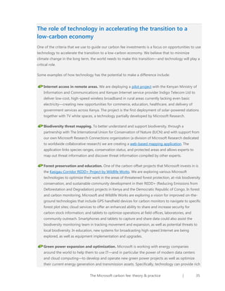 The role of technology in accelerating the transition to a
low-carbon economy
One of the criteria that we use to guide our carbon fee investments is a focus on opportunities to use
technology to accelerate the transition to a low-carbon economy. We believe that to minimize
climate change in the long term, the world needs to make this transition—and technology will play a
critical role.
Some examples of how technology has the potential to make a difference include:
Internet access in remote areas. We are deploying a pilot project with the Kenyan Ministry of
Information and Communications and Kenyan Internet service provider Indigo Telecom Ltd to
deliver low-cost, high-speed wireless broadband in rural areas currently lacking even basic
electricity—creating new opportunities for commerce, education, healthcare, and delivery of
government services across Kenya. The project is the first deployment of solar-powered stations
together with TV white spaces, a technology partially developed by Microsoft Research.
Biodiversity threat mapping. To better understand and support biodiversity, through a
partnership with The International Union for Conservation of Nature (IUCN) and with support from
our own Microsoft Research Connections organization (a division of Microsoft Research dedicated
to worldwide collaborative research) we are creating a web-based mapping application. The
application links species ranges, conservation status, and protected areas and allows experts to
map out threat information and discover threat information compiled by other experts.
Forest preservation and education. One of the carbon offset projects that Microsoft invests in is
the Kasigau Corridor REDD+ Project by Wildlife Works. We are exploring various Microsoft
technologies to optimize their work in the areas of threatened forest protection, at-risk biodiversity
conservation, and sustainable community development in their REDD+ (Reducing Emissions from
Deforestation and Degradation) projects in Kenya and the Democratic Republic of Congo. In forest
and carbon monitoring, Microsoft and Wildlife Works are exploring a vision for improved on-theground technologies that include GPS handheld devices for carbon monitors to navigate to specific
forest plot sites; cloud services to offer an enhanced ability to share and increase security for
carbon stock information; and tablets to optimize operations at field offices, laboratories, and
community outreach. Smartphones and tablets to capture and share data could also assist the
biodiversity monitoring team in tracking movement and expansion, as well as potential threats to
local biodiversity. In education, new systems for broadcasting high-speed Internet are being
explored, as well as equipment implementation and upgrades.
Green power expansion and optimization. Microsoft is working with energy companies
around the world to help them to use IT—and in particular the power of modern data centers
and cloud computing—to develop and operate new green power projects as well as optimize
their current energy generation and transmission assets. Specifically, technology can provide rich
The Microsoft carbon fee: theory & practice

|

35

 