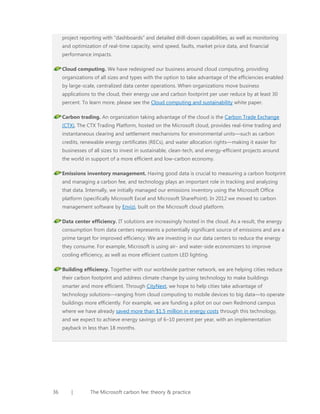 project reporting with “dashboards” and detailed drill-down capabilities, as well as monitoring
and optimization of real-time capacity, wind speed, faults, market price data, and financial
performance impacts.
Cloud computing. We have redesigned our business around cloud computing, providing
organizations of all sizes and types with the option to take advantage of the efficiencies enabled
by large-scale, centralized data center operations. When organizations move business
applications to the cloud, their energy use and carbon footprint per user reduce by at least 30
percent. To learn more, please see the Cloud computing and sustainability white paper.
Carbon trading. An organization taking advantage of the cloud is the Carbon Trade Exchange
(CTX), The CTX Trading Platform, hosted on the Microsoft cloud, provides real-time trading and
instantaneous clearing and settlement mechanisms for environmental units—such as carbon
credits, renewable energy certificates (RECs), and water allocation rights—making it easier for
businesses of all sizes to invest in sustainable, clean-tech, and energy-efficient projects around
the world in support of a more efficient and low-carbon economy.
Emissions inventory management. Having good data is crucial to measuring a carbon footprint
and managing a carbon fee, and technology plays an important role in tracking and analyzing
that data. Internally, we initially managed our emissions inventory using the Microsoft Office
platform (specifically Microsoft Excel and Microsoft SharePoint). In 2012 we moved to carbon
management software by Envizi, built on the Microsoft cloud platform.
Data center efficiency. IT solutions are increasingly hosted in the cloud. As a result, the energy
consumption from data centers represents a potentially significant source of emissions and are a
prime target for improved efficiency. We are investing in our data centers to reduce the energy
they consume. For example, Microsoft is using air- and water-side economizers to improve
cooling efficiency, as well as more efficient custom LED lighting.
Building efficiency. Together with our worldwide partner network, we are helping cities reduce
their carbon footprint and address climate change by using technology to make buildings
smarter and more efficient. Through CityNext, we hope to help cities take advantage of
technology solutions—ranging from cloud computing to mobile devices to big data—to operate
buildings more efficiently. For example, we are funding a pilot on our own Redmond campus
where we have already saved more than $1.5 million in energy costs through this technology,
and we expect to achieve energy savings of 6–10 percent per year, with an implementation
payback in less than 18 months.

36

|

The Microsoft carbon fee: theory & practice

 