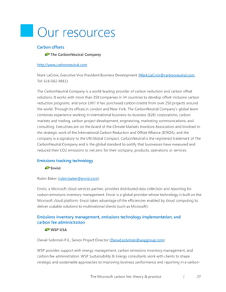 Our resources
Carbon offsets
The CarbonNeutral Company
http://www.carbonneutral.com
Mark LaCroix, Executive Vice President Business Development (Mark.LaCroix@carbonneutral.com,
Tel: 616-682-4881)
The CarbonNeutral Company is a world-leading provider of carbon reduction and carbon offset
solutions. It works with more than 350 companies in 34 countries to develop offset-inclusive carbon
reduction programs, and since 1997 it has purchased carbon credits from over 250 projects around
the world. Through its offices in London and New York, The CarbonNeutral Company’s global team
combines experience working in international business-to-business (B2B) corporations, carbon
markets and trading, carbon project development, engineering, marketing communications, and
consulting. Executives are on the board of the Climate Markets Investors Association and involved in
the strategic work of the International Carbon Reduction and Offset Alliance (ICROA), and the
company is a signatory to the UN Global Compact. CarbonNeutral is the registered trademark of The
CarbonNeutral Company and is the global standard to certify that businesses have measured and
reduced their CO2 emissions to net zero for their company, products, operations or services.

Emissions tracking technology
Envizi
Robin Baker (robin.baker@envizi.com)
Envizi, a Microsoft cloud services partner, provides distributed data collection and reporting for
carbon emissions inventory management. Envizi is a global provider whose technology is built on the
Microsoft cloud platform. Envizi takes advantage of the efficiencies enabled by cloud computing to
deliver scalable solutions to multinational clients (such as Microsoft).

Emissions inventory management, emissions technology implementation, and
carbon fee administration
WSP USA
Daniel Sobrinski P.E., Senior Project Director (Daniel.sobrinski@wspgroup.com)
WSP provides support with energy management, carbon emissions inventory management, and
carbon fee administration. WSP Sustainability & Energy consultants work with clients to shape
strategic and sustainable approaches to improving business performance and reporting in a carbon-

The Microsoft carbon fee: theory & practice

|

37

 