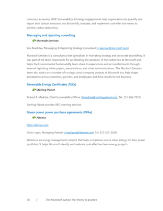 conscious economy. WSP Sustainability & Energy engagements help organizations to quantify and
report their carbon emissions and to identify, evaluate, and implement cost-effective means to
achieve carbon reductions.

Messaging and reporting consulting
Murdoch Services
Ken Machtley, Messaging & Reporting Strategy Consultant (v-kenmac@microsoft.com)
Murdoch Services is a consultancy that specializes in marketing strategy and corporate storytelling. It
was part of the team responsible for accelerating the adoption of the carbon fee at Microsoft and
helps the Environmental Sustainability team share its experiences and accomplishments through
external reporting, white papers, presentations, and other communications. The Murdoch Services
team also works on a number of strategic cross-company projects at Microsoft that help shape
perceptions across customers, partners, and employees and drive results for the business.

Renewable Energy Certificates (RECs)
Sterling Planet
Robert A. Maddox, Chief Sustainability Officer (bmaddox@sterlingplanet.com, Tel: 203-266-7973)
Sterling Planet provides REC investing services.

Green power power purchase agreements (PPAs)
Altenex
http://altenex.com
Chris Hayes, Managing Partner (chris.hayes@altenex.com, Tel: 617-517-3209)
Altenex is an energy management network that helps companies source clean energy for their power
portfolios. It helps Microsoft identify and evaluate cost-effective clean energy projects.

38

|

The Microsoft carbon fee: theory & practice

 